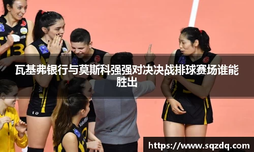 瓦基弗银行与莫斯科强强对决决战排球赛场谁能胜出